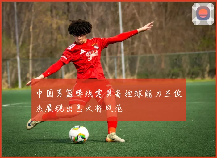 中国男篮锋线需具备控球能力王俊杰展现出色大将风范