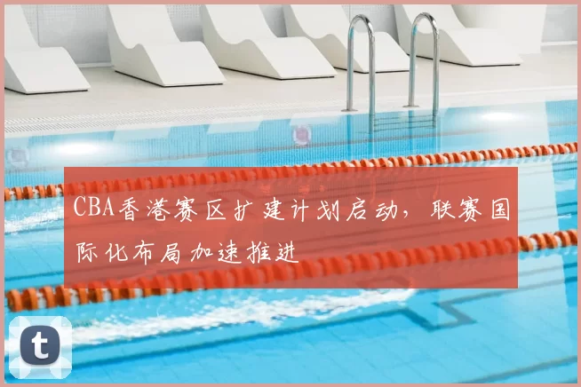 CBA香港赛区扩建计划启动，联赛国际化布局加速推进