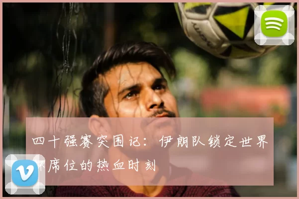 四十强赛突围记：伊朗队锁定世界杯席位的热血时刻