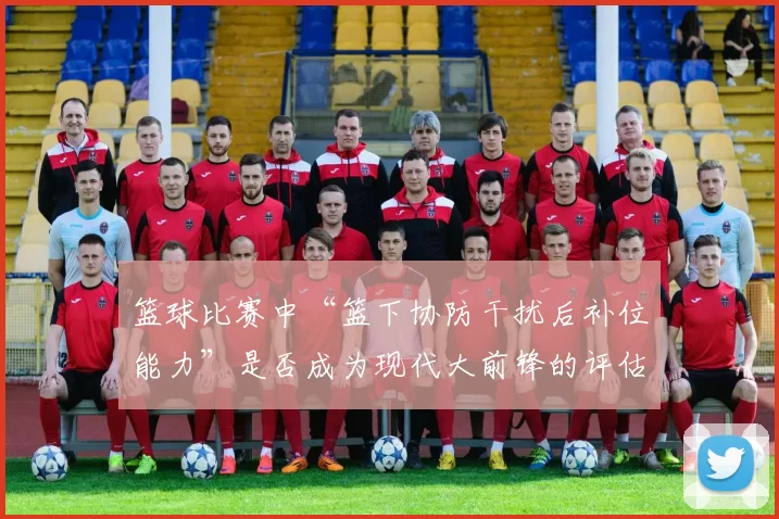 篮球比赛中“篮下协防干扰后补位能力”是否成为现代大前锋的评估核心