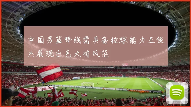 中国男篮锋线需具备控球能力王俊杰展现出色大将风范