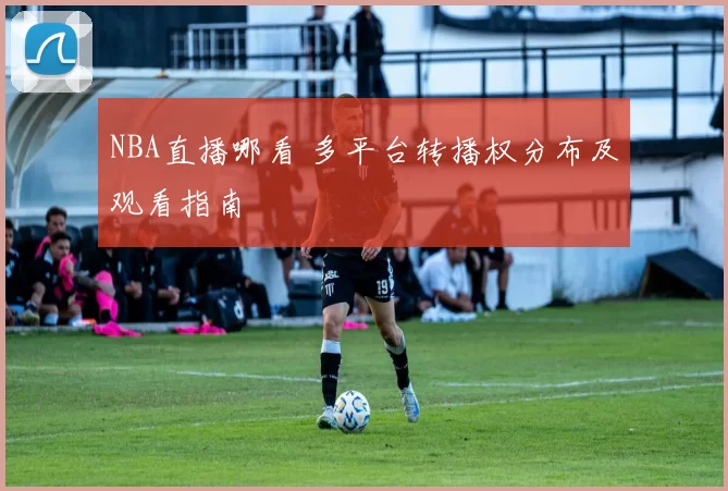 NBA直播哪看 多平台转播权分布及观看指南