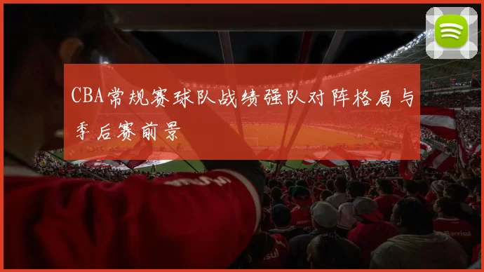 CBA常规赛球队战绩强队对阵格局与季后赛前景
