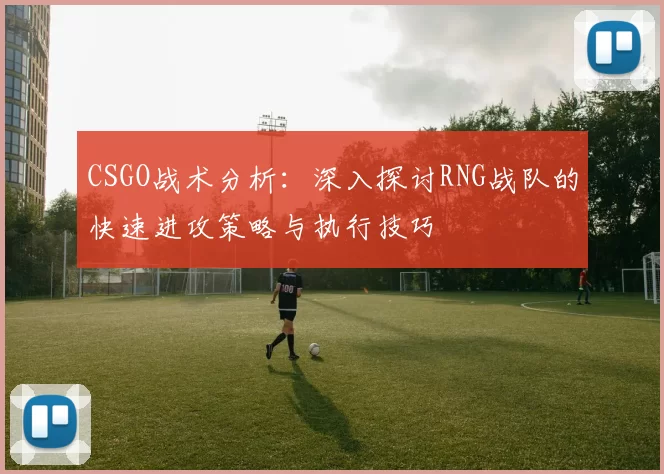 CSGO战术分析：深入探讨RNG战队的快速进攻策略与执行技巧