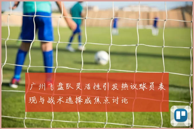 广州飞盘队灵活性引发热议球员表现与战术选择成焦点讨论