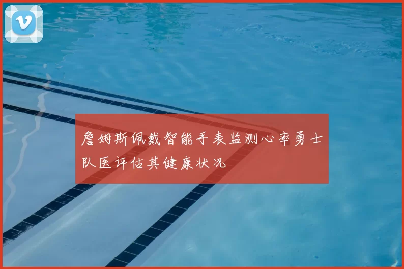 詹姆斯佩戴智能手表监测心率勇士队医评估其健康状况