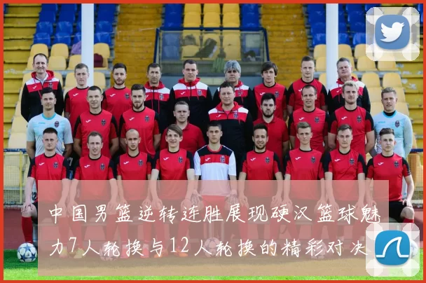 中国男篮逆转连胜展现硬汉篮球魅力7人轮换与12人轮换的精彩对决
