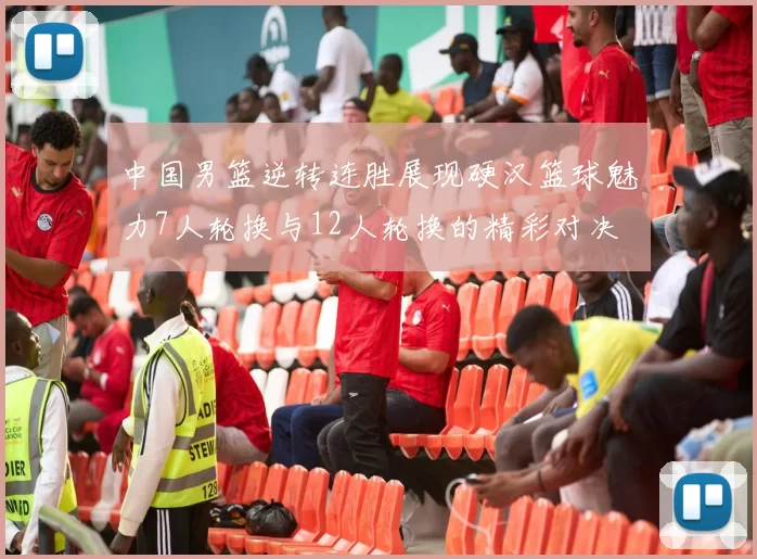 中国男篮逆转连胜展现硬汉篮球魅力7人轮换与12人轮换的精彩对决