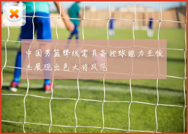 中国男篮锋线需具备控球能力王俊杰展现出色大将风范