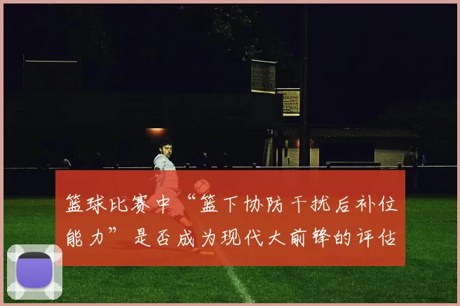 篮球比赛中“篮下协防干扰后补位能力”是否成为现代大前锋的评估核心