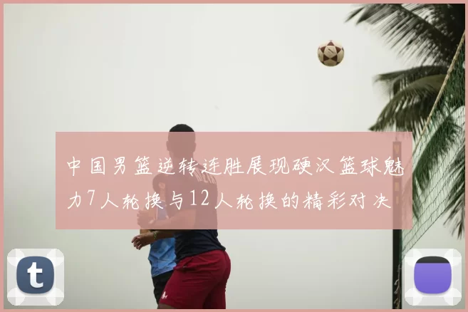中国男篮逆转连胜展现硬汉篮球魅力7人轮换与12人轮换的精彩对决