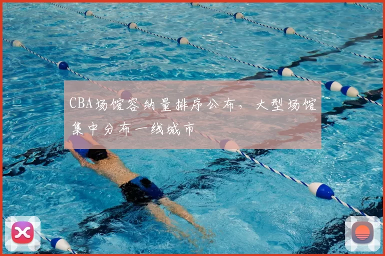 CBA场馆容纳量排序公布，大型场馆集中分布一线城市