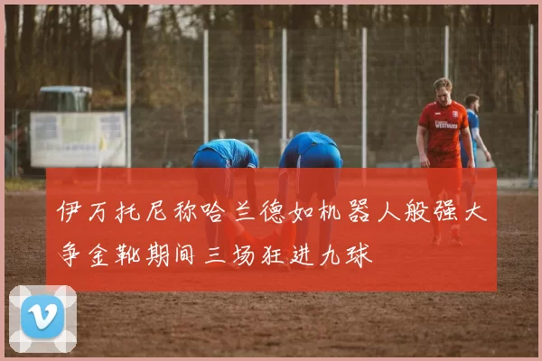 伊万托尼称哈兰德如机器人般强大争金靴期间三场狂进九球